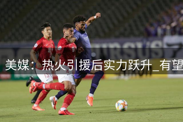 美媒：热火引援后实力跃升 有望冲击东部冠军